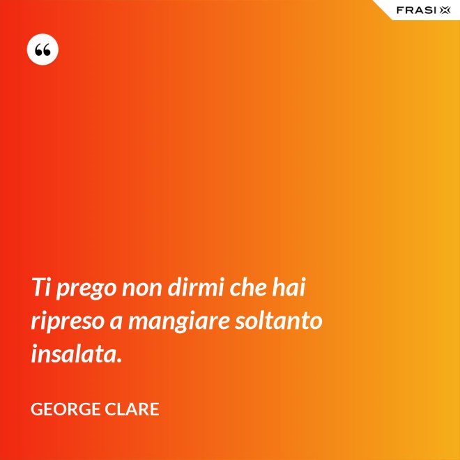 Ti prego non dirmi che hai ripreso a mangiare soltanto insalata. - George Clare