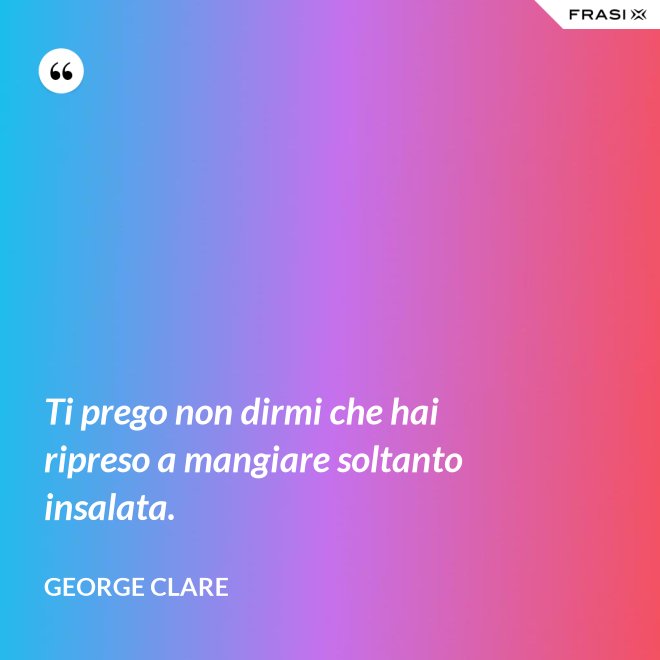 Ti prego non dirmi che hai ripreso a mangiare soltanto insalata. - George Clare