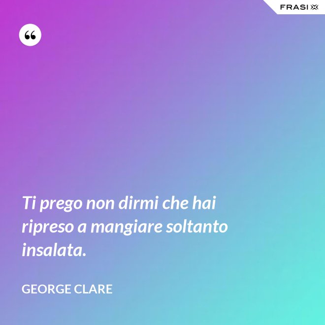 Ti prego non dirmi che hai ripreso a mangiare soltanto insalata. - George Clare
