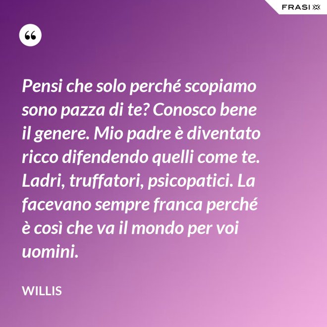 Pensi che solo perché scopiamo sono pazza di te? Conosco bene il genere. Mio padre è diventato ricco difendendo quelli come te. Ladri, truffatori, psicopatici. La facevano sempre franca perché è così che va il mondo per voi uomini. - Willis