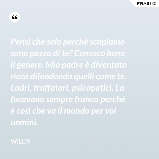 Pensi che solo perché scopiamo sono pazza di te? Conosco bene il genere. Mio padre è diventato ricco difendendo quelli come te. Ladri, truffatori, psicopatici. La facevano sempre franca perché è così che va il mondo per voi uomini. - Willis