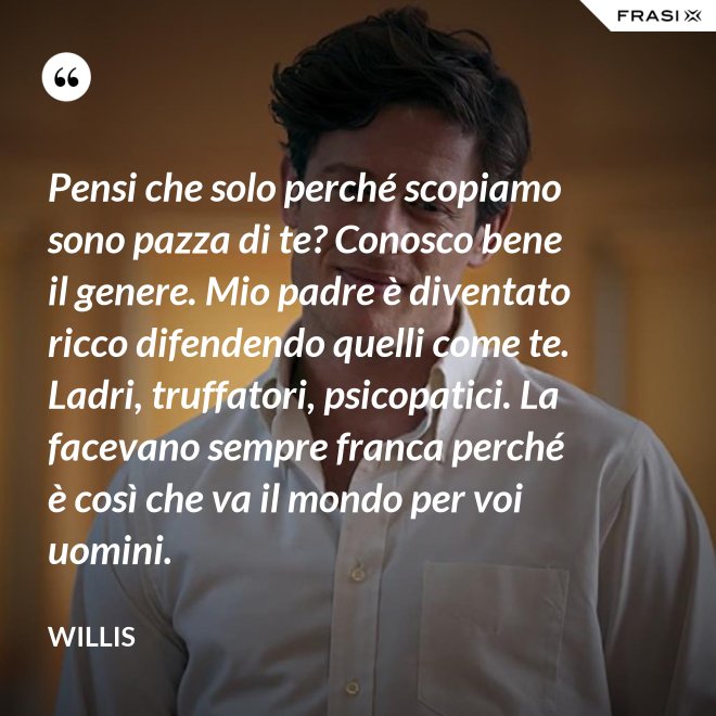 Pensi che solo perché scopiamo sono pazza di te? Conosco bene il genere. Mio padre è diventato ricco difendendo quelli come te. Ladri, truffatori, psicopatici. La facevano sempre franca perché è così che va il mondo per voi uomini. - Willis