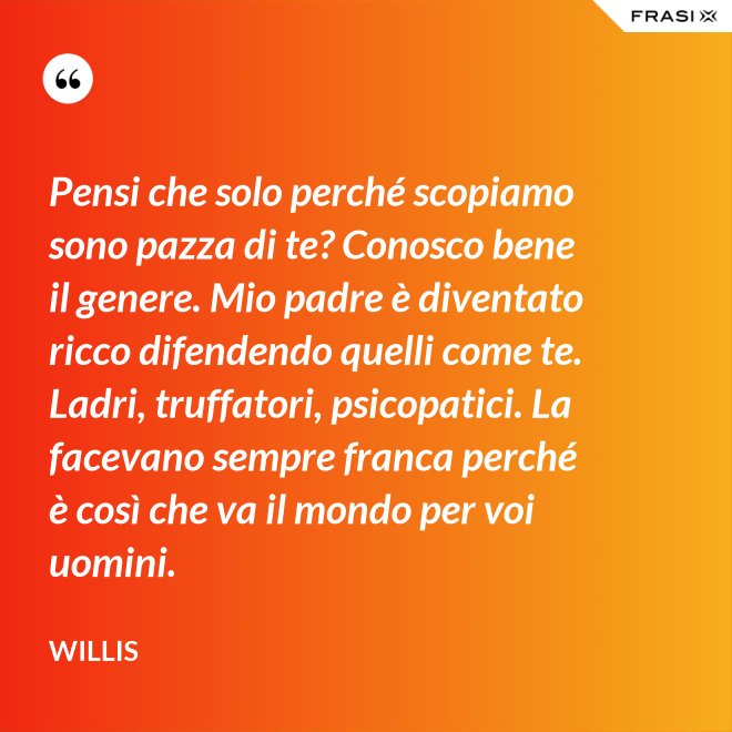 Pensi che solo perché scopiamo sono pazza di te? Conosco bene il genere. Mio padre è diventato ricco difendendo quelli come te. Ladri, truffatori, psicopatici. La facevano sempre franca perché è così che va il mondo per voi uomini. - Willis