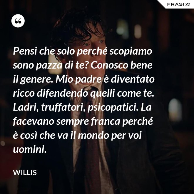 Pensi che solo perché scopiamo sono pazza di te? Conosco bene il genere. Mio padre è diventato ricco difendendo quelli come te. Ladri, truffatori, psicopatici. La facevano sempre franca perché è così che va il mondo per voi uomini. - Willis