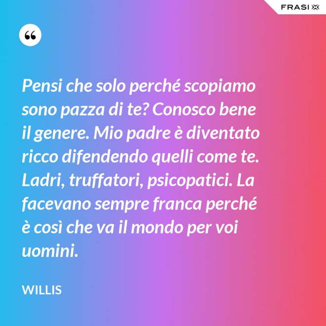 Pensi che solo perché scopiamo sono pazza di te? Conosco bene il genere. Mio padre è diventato ricco difendendo quelli come te. Ladri, truffatori, psicopatici. La facevano sempre franca perché è così che va il mondo per voi uomini. - Willis
