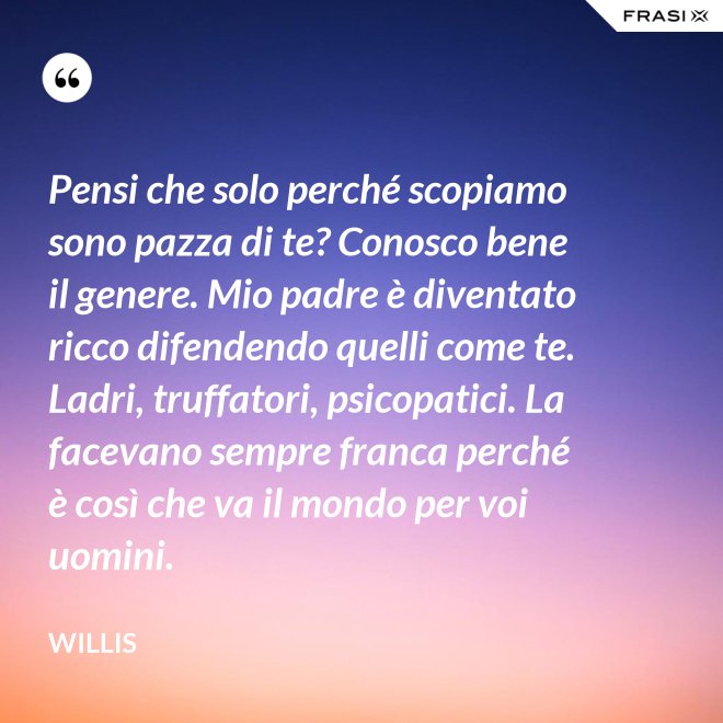 Pensi che solo perché scopiamo sono pazza di te? Conosco bene il genere. Mio padre è diventato ricco difendendo quelli come te. Ladri, truffatori, psicopatici. La facevano sempre franca perché è così che va il mondo per voi uomini. - Willis