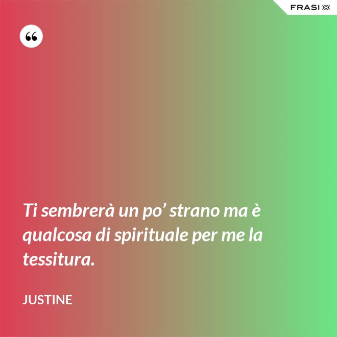 Ti sembrerà un po’ strano ma è qualcosa di spirituale per me la tessitura. - Justine