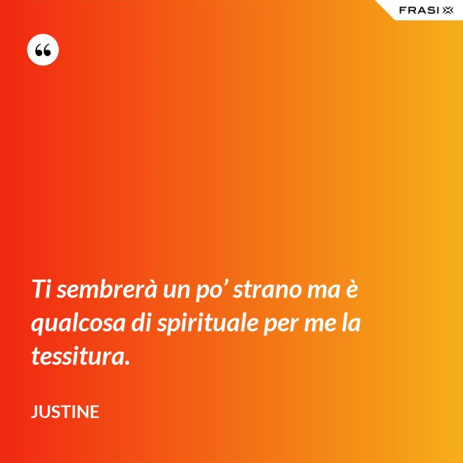 Ti sembrerà un po’ strano ma è qualcosa di spirituale per me la tessitura. - Justine