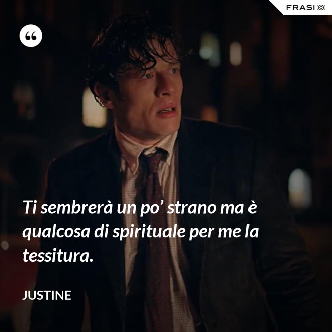 Ti sembrerà un po’ strano ma è qualcosa di spirituale per me la tessitura. - Justine