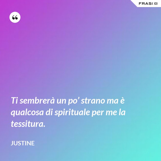 Ti sembrerà un po’ strano ma è qualcosa di spirituale per me la tessitura. - Justine