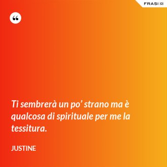 Ti sembrerà un po’ strano ma è qualcosa di spirituale per me la tessitura. - Justine