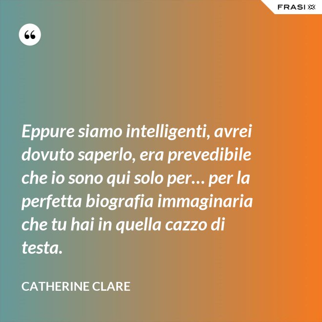 Eppure siamo intelligenti, avrei dovuto saperlo, era prevedibile che io sono qui solo per… per la perfetta biografia immaginaria che tu hai in quella cazzo di testa. - Catherine Clare