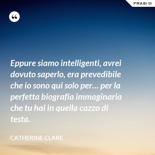 Eppure siamo intelligenti, avrei dovuto saperlo, era prevedibile che io sono qui solo per… per la perfetta biografia immaginaria che tu hai in quella cazzo di testa. - Catherine Clare