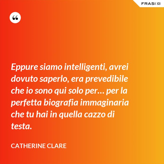 Eppure siamo intelligenti, avrei dovuto saperlo, era prevedibile che io sono qui solo per… per la perfetta biografia immaginaria che tu hai in quella cazzo di testa. - Catherine Clare
