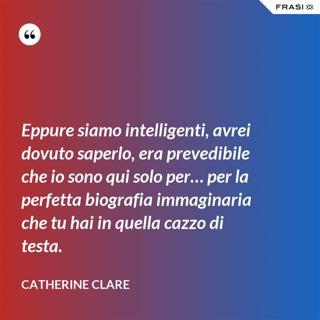 Eppure siamo intelligenti, avrei dovuto saperlo, era prevedibile che io sono qui solo per… per la perfetta biografia immaginaria che tu hai in quella cazzo di testa. - Catherine Clare