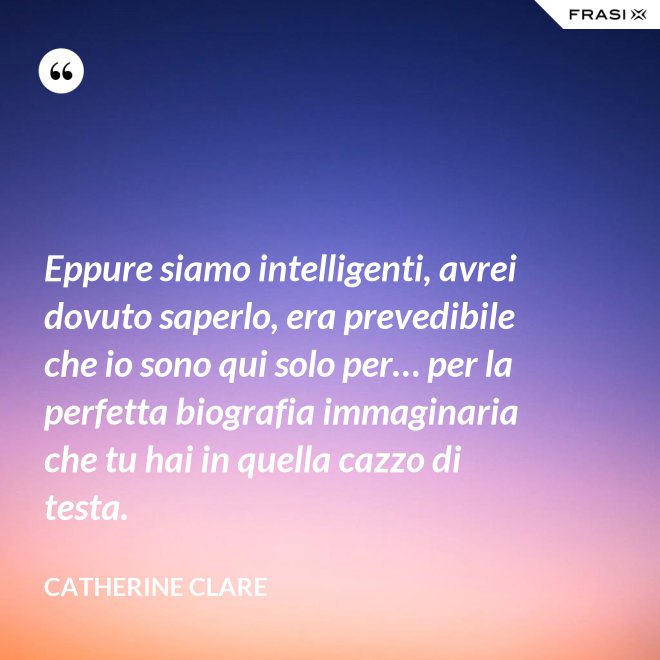 Eppure siamo intelligenti, avrei dovuto saperlo, era prevedibile che io sono qui solo per… per la perfetta biografia immaginaria che tu hai in quella cazzo di testa. - Catherine Clare