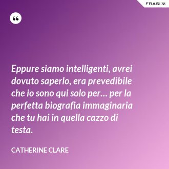 Eppure siamo intelligenti, avrei dovuto saperlo, era prevedibile che io sono qui solo per… per la perfetta biografia immaginaria che tu hai in quella cazzo di testa. - Catherine Clare