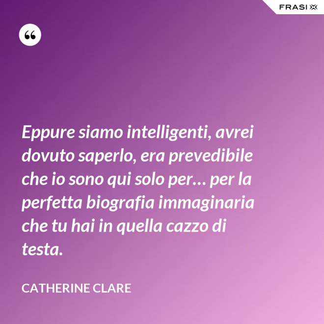 Eppure siamo intelligenti, avrei dovuto saperlo, era prevedibile che io sono qui solo per… per la perfetta biografia immaginaria che tu hai in quella cazzo di testa. - Catherine Clare