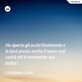Ho aperto gli occhi finalmente e lo farà presto anche Franny così vedrà chi è veramente suo padre! - Catherine Clare