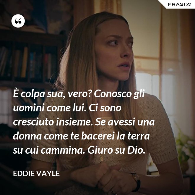 È colpa sua, vero? Conosco gli uomini come lui. Ci sono cresciuto insieme. Se avessi una donna come te bacerei la terra su cui cammina. Giuro su Dio. - Eddie Vayle