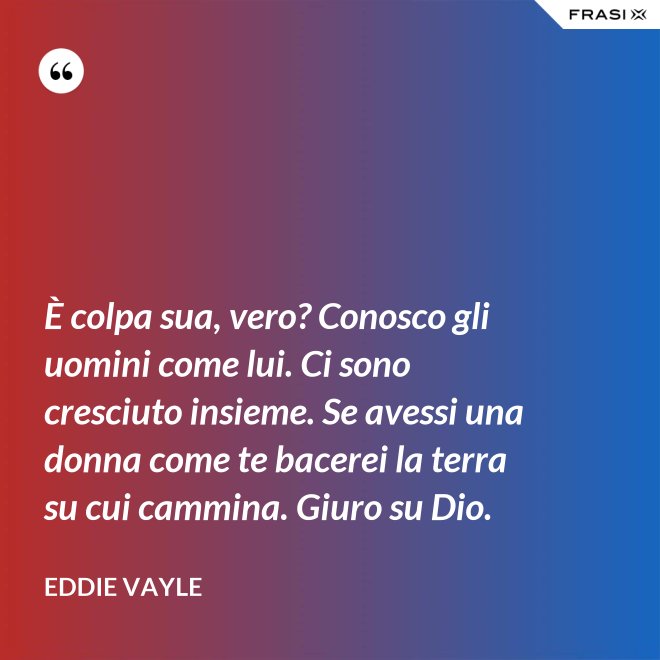 È colpa sua, vero? Conosco gli uomini come lui. Ci sono cresciuto insieme. Se avessi una donna come te bacerei la terra su cui cammina. Giuro su Dio. - Eddie Vayle