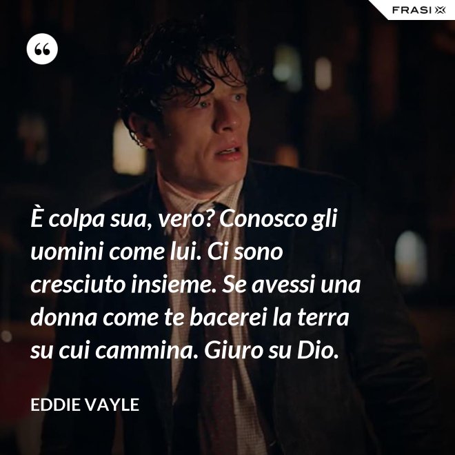 È colpa sua, vero? Conosco gli uomini come lui. Ci sono cresciuto insieme. Se avessi una donna come te bacerei la terra su cui cammina. Giuro su Dio. - Eddie Vayle