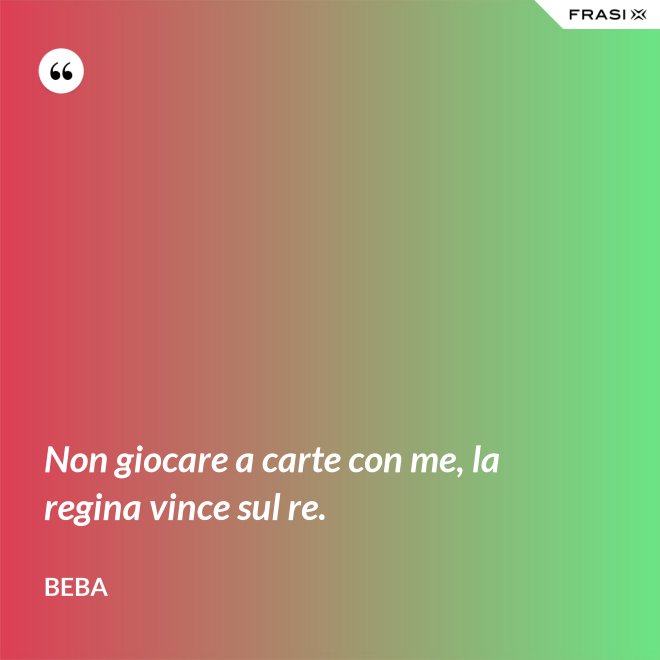 Non giocare a carte con me, la regina vince sul re. - Beba