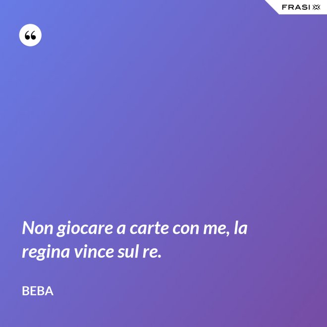 Non giocare a carte con me, la regina vince sul re. - Beba