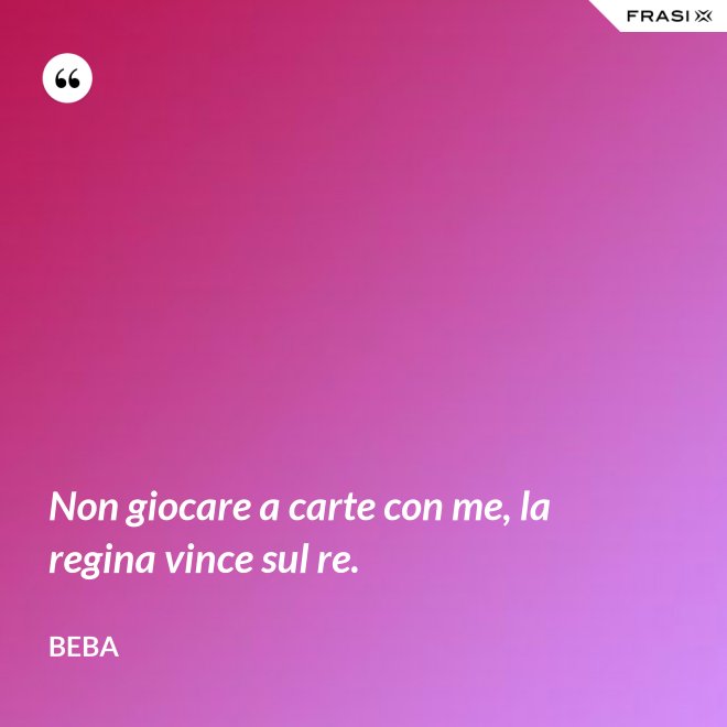 Non giocare a carte con me, la regina vince sul re. - Beba