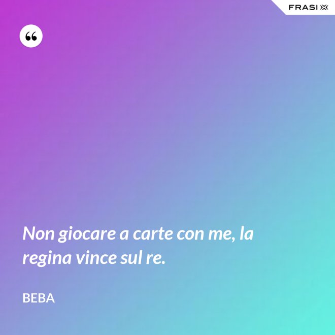 Non giocare a carte con me, la regina vince sul re. - Beba