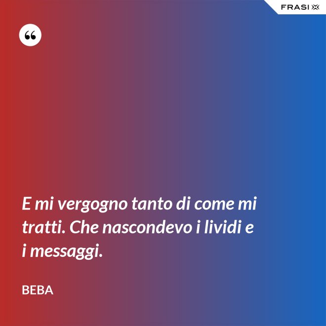 E mi vergogno tanto di come mi tratti. Che nascondevo i lividi e i messaggi. - Beba