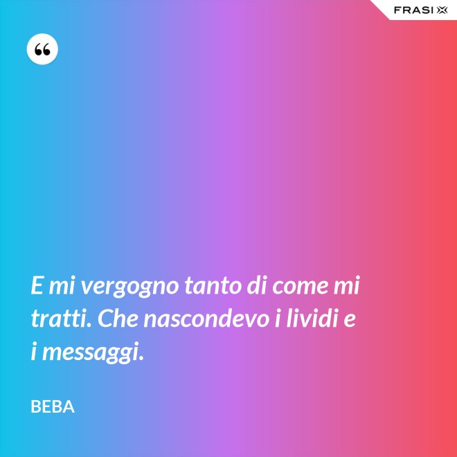 E mi vergogno tanto di come mi tratti. Che nascondevo i lividi e i messaggi. - Beba