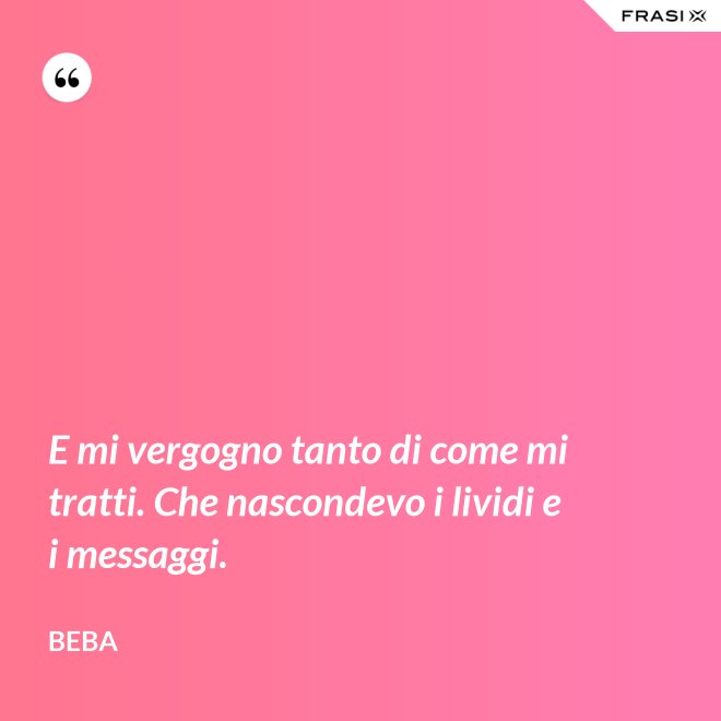 E mi vergogno tanto di come mi tratti. Che nascondevo i lividi e i messaggi. - Beba