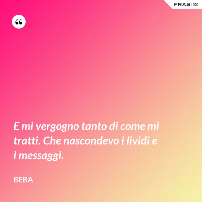 E mi vergogno tanto di come mi tratti. Che nascondevo i lividi e i messaggi. - Beba