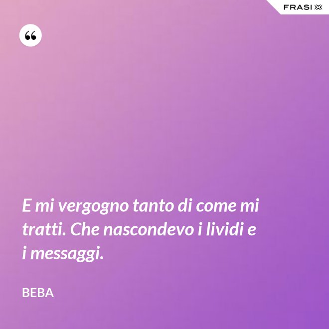 E mi vergogno tanto di come mi tratti. Che nascondevo i lividi e i messaggi. - Beba