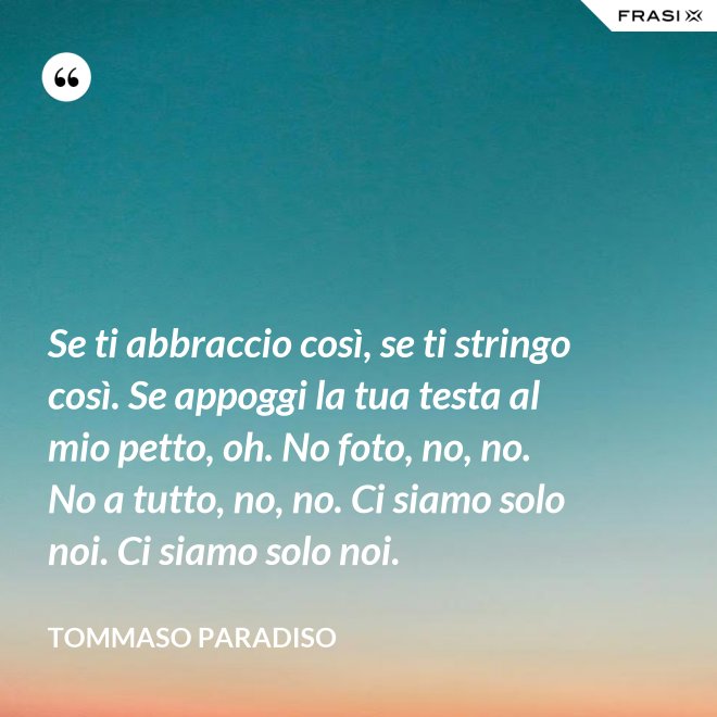 Se ti abbraccio così, se ti stringo così. Se appoggi la tua testa al mio petto, oh. No foto, no, no. No a tutto, no, no. Ci siamo solo noi. Ci siamo solo noi. - Tommaso Paradiso
