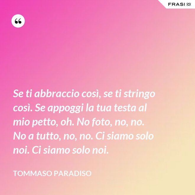 Se ti abbraccio così, se ti stringo così. Se appoggi la tua testa al mio petto, oh. No foto, no, no. No a tutto, no, no. Ci siamo solo noi. Ci siamo solo noi. - Tommaso Paradiso