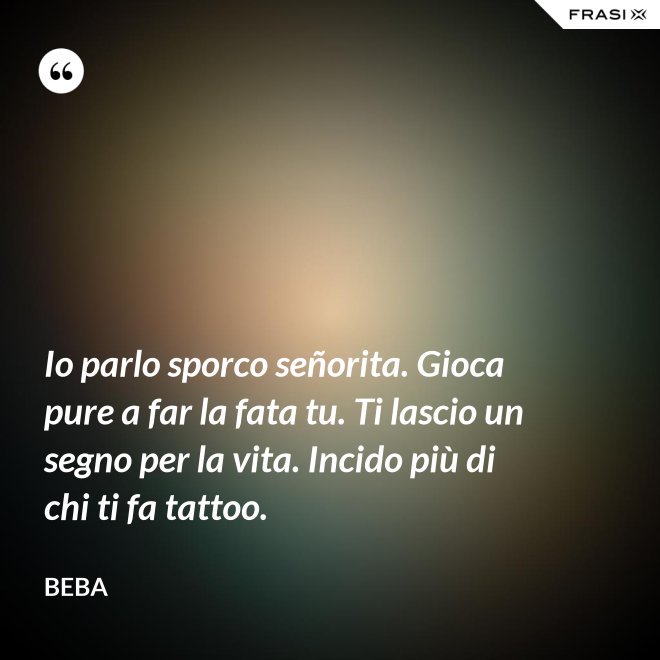 Io parlo sporco señorita. Gioca pure a far la fata tu. Ti lascio un segno per la vita. Incido più di chi ti fa tattoo. - Beba