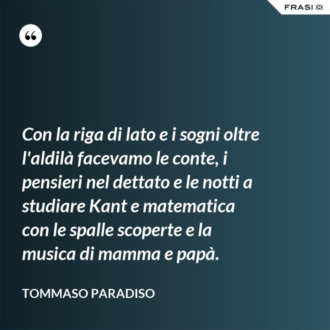 Con la riga di lato e i sogni oltre l'aldilà facevamo le conte, i pensieri nel dettato e le notti a studiare Kant e matematica con le spalle scoperte e la musica di mamma e papà. - Tommaso Paradiso