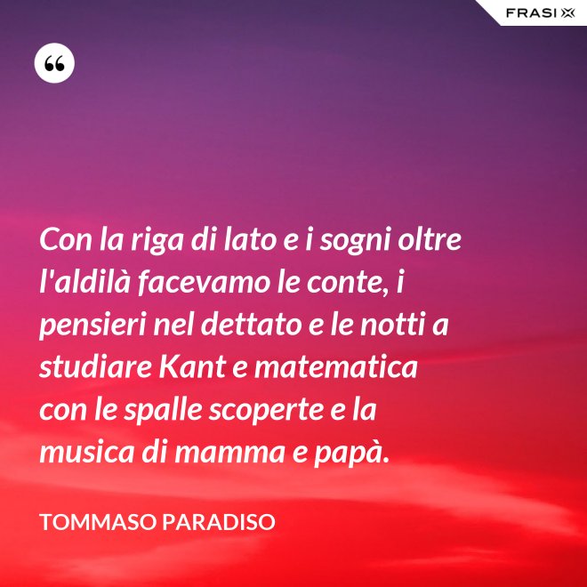 Con la riga di lato e i sogni oltre l'aldilà facevamo le conte, i pensieri nel dettato e le notti a studiare Kant e matematica con le spalle scoperte e la musica di mamma e papà. - Tommaso Paradiso