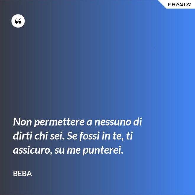 Non permettere a nessuno di dirti chi sei. Se fossi in te, ti assicuro, su me punterei. - Beba