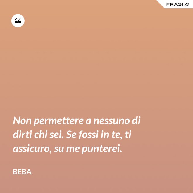Non permettere a nessuno di dirti chi sei. Se fossi in te, ti assicuro, su me punterei. - Beba