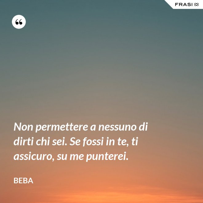 Non permettere a nessuno di dirti chi sei. Se fossi in te, ti assicuro, su me punterei. - Beba