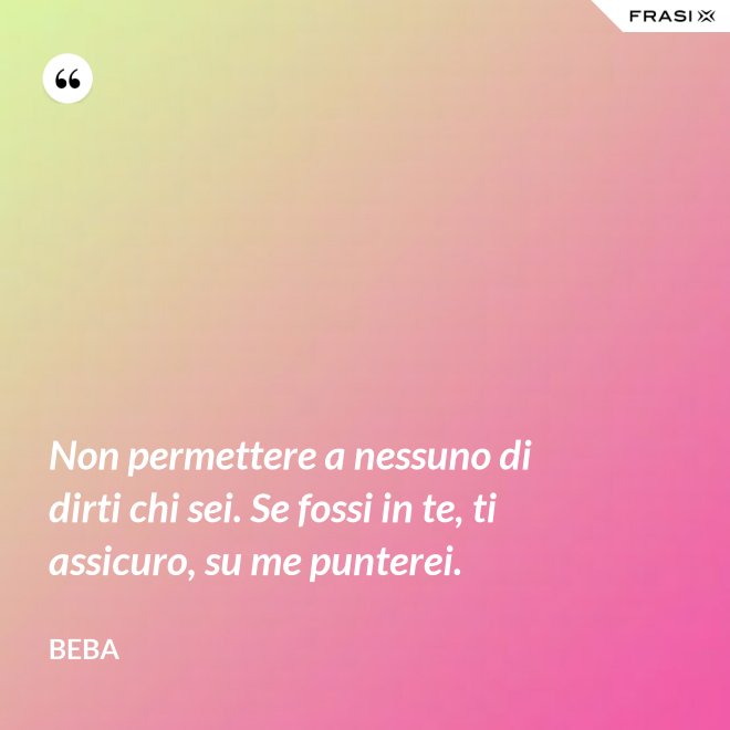 Non permettere a nessuno di dirti chi sei. Se fossi in te, ti assicuro, su me punterei. - Beba