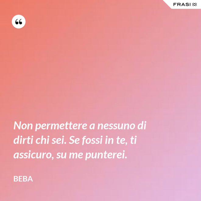 Non permettere a nessuno di dirti chi sei. Se fossi in te, ti assicuro, su me punterei. - Beba