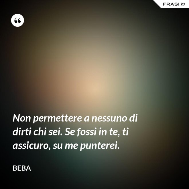 Non permettere a nessuno di dirti chi sei. Se fossi in te, ti assicuro, su me punterei. - Beba