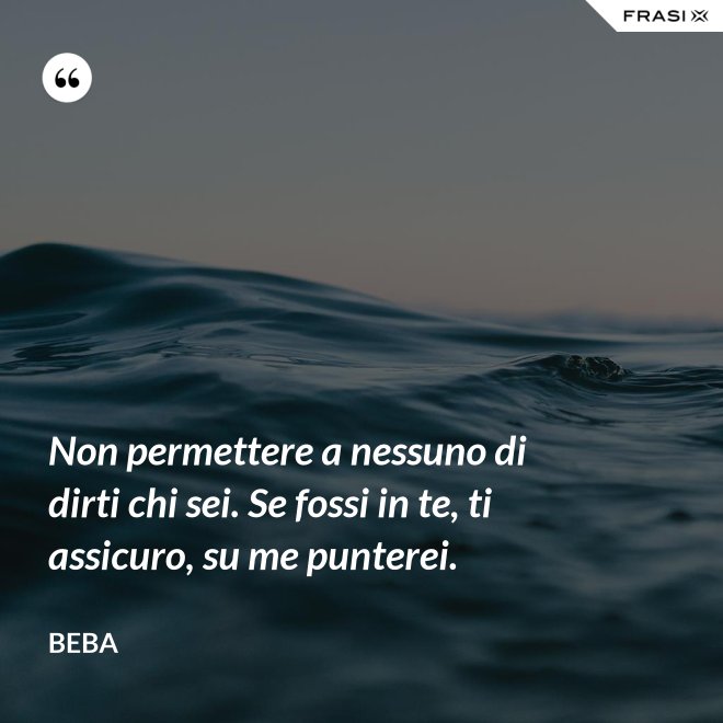 Non permettere a nessuno di dirti chi sei. Se fossi in te, ti assicuro, su me punterei. - Beba