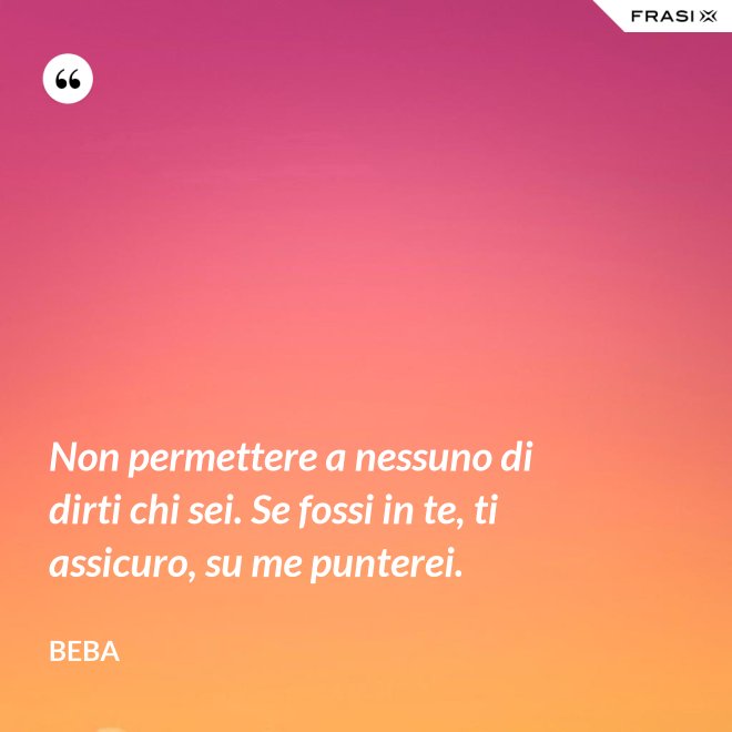 Non permettere a nessuno di dirti chi sei. Se fossi in te, ti assicuro, su me punterei. - Beba