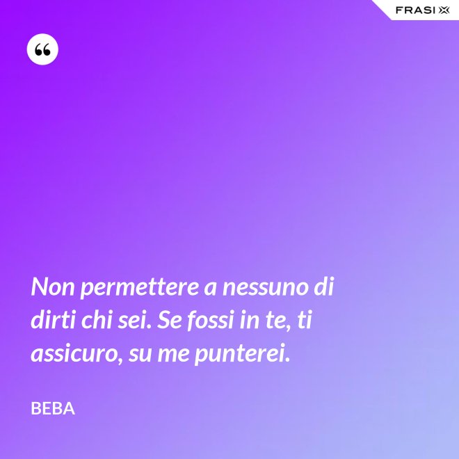 Non permettere a nessuno di dirti chi sei. Se fossi in te, ti assicuro, su me punterei. - Beba