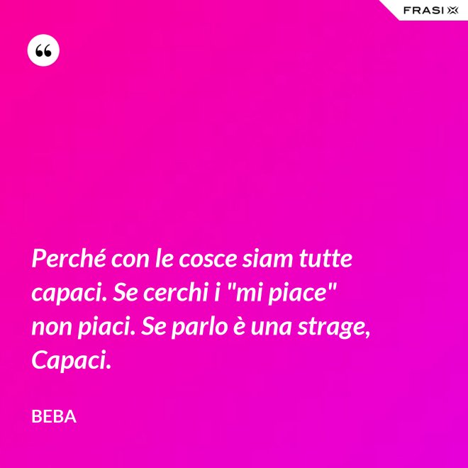 Perché con le cosce siam tutte capaci. Se cerchi i "mi piace" non piaci. Se parlo è una strage, Capaci. - Beba